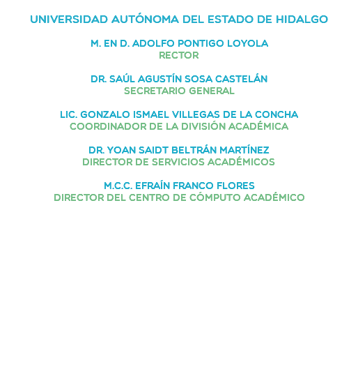  Universidad Autónoma del Estado de Hidalgo M. en D. Adolfo Pontigo Loyola Rector Dr. Saúl Agustín Sosa Castelán Secretario General Lic. Gonzalo Ismael Villegas de la ConchaCoordinador de la División Académica DR. YOAN SAIDT BELTRÁN MARTÍNEZDirector de Servicios Académicos M.C.C. Efraín Franco FloresDirector del Centro de Cómputo Académico 